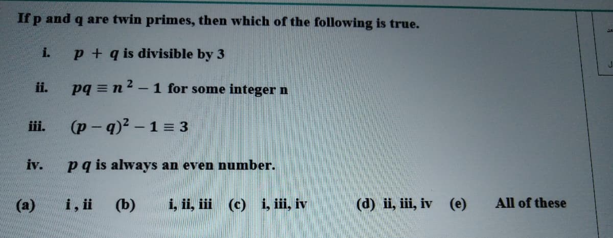 If p and q are twin primes, then which of the following is true.
i.
p + q is divisible by 3
ii.
pq = n2 -1 for some integer n
iii.
(p- q)2 -1 = 3
iv.
pq is always an even number.
(а)
i, i
(b)
i, ii, iii (c) i, i, iv
(d) ii, iii, iv (e)
All of these
