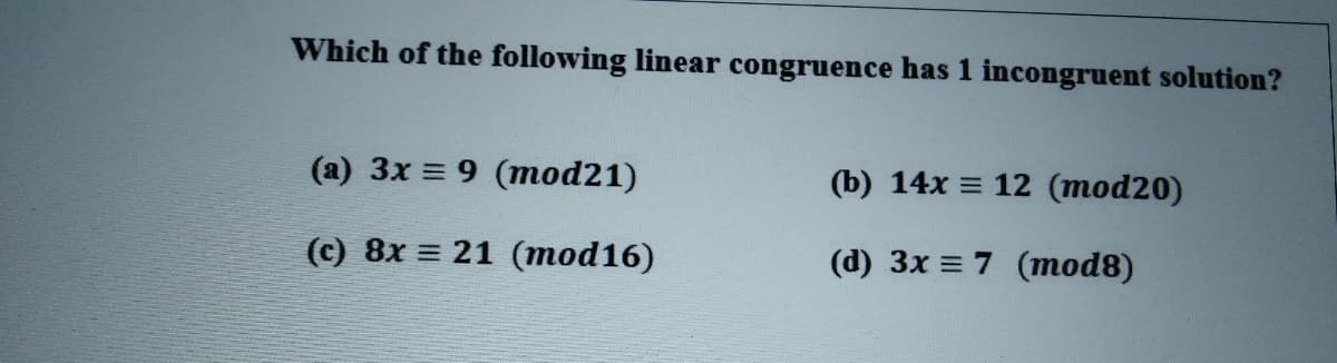 Which of the following linear congruence has 1 incongruent solution?
(a) 3x = 9 (mod21)
(b) 14x = 12 (mod20)
(c) 8x = 21 (mod16)
(d) 3x = 7 (mod8)
