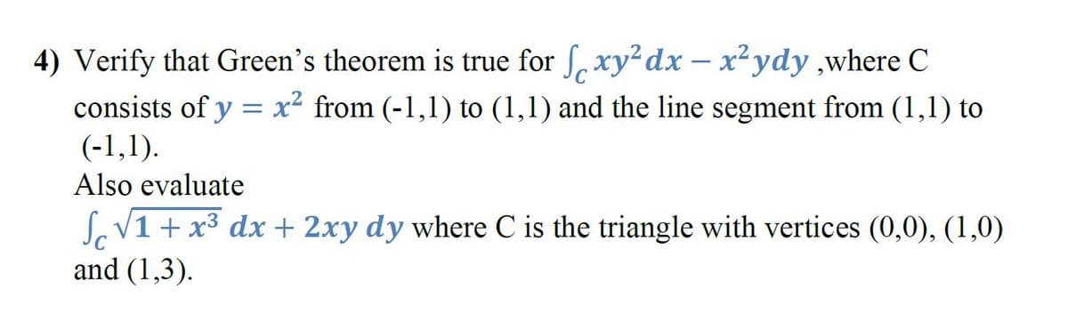 4) Verify that Green's theorem is true for S, xy²dx – x²ydy ,where C
consists of y = x² from (-1,1) to (1,1) and the line segment from (1,1) to
(-1,1).
Also evaluate
SoV1 + x3 dx + 2xy dy where C is the triangle with vertices (0,0), (1,0)
and (1,3).
