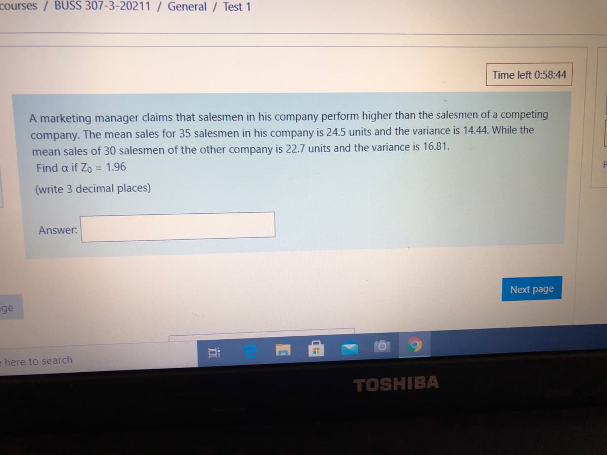 courses/ BUSS 307-3-20211/General / Test 1
Time left 0:58:44
A marketing manager claims that salesmen in his company perform higher than the salesmen of a competing
company. The mean sales for 35 salesmen in his company is 24.5 units and the variance is 14.44. While the
mean sales of 30 salesmen of the other company is 22.7 units and the variance is 16.81.
Find a if Zo = 1.96
(write 3 decimal places)
Answer:
Next page
ge
e here to search
TOSHIBA
