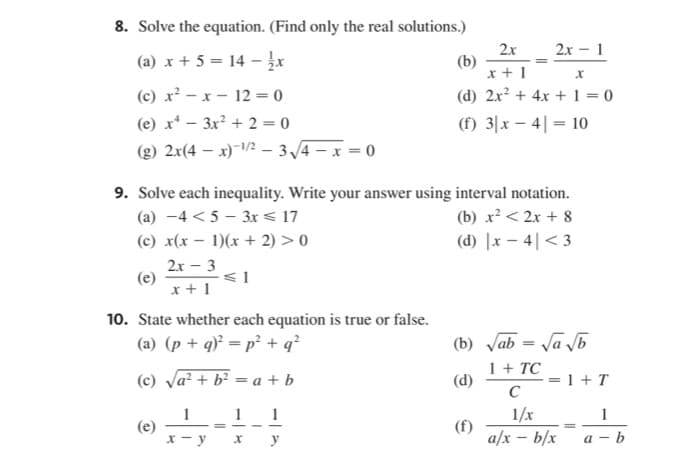 8. Solve the equation. (Find only the real solutions.)
2x
2х - 1
(a) x + 5 = 14 –
(b)
x + 1
(d) 2x? + 4x + 1 = 0
(c) x² - x - 12 = 0
(e) x* – 3x² + 2 = 0
(f) 3|x – 4| = 10
(g) 2x(4 – x)-/2 – 3/4 – x = 0
9. Solve each inequality. Write your answer using interval notation.
(a) -4 < 5 – 3r < 17
(c) x(x – 1)(x + 2) > 0
(b) x² < 2x + 8
(d) |x – 4|< 3
2x - 3
(e)
x + 1
10. State whether each equation is true or false.
(a) (p + q)² = p² + q?
(b) Jab = Ja b
(c) Va? + b² = a + b
1 + TC
(d)
= 1 + T
C
1
(e)
x - y
1
1
1/x
1
(f)
a/x – b/x
%3D
y
а — b
