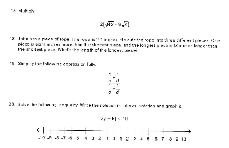 17. Multiply.
2(Ax- 6)
18. John has a piece of rope. The rope is 144 inches. He cuts the rope into three different pieces. One
piece is eight inches more than th e shortest piece, and the longest piece is 13 inches longer than
the shortest piece. What's the length of the longest piece?
19. Simplify the following expression fully.
1
d
1 1
--
20. Solve the following inequality. Write the solution in interval notation and graph it.
|2y + 6| < 10
-10 -9 -8 -7 -6 -5 -4 -3 -2 -1 0 1 2 3 4 5 6 7 8 9 10
