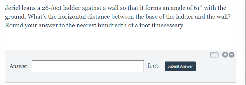 Jeriel leans a 26-foot ladder against a wall so that it forms an angle of 61° with the
ground. What's the horizontal distance between the base of the ladder and the wall?
Round your answer to the nearest hundredth of a foot if necessary.
Answer:
feet
Submit Answer
