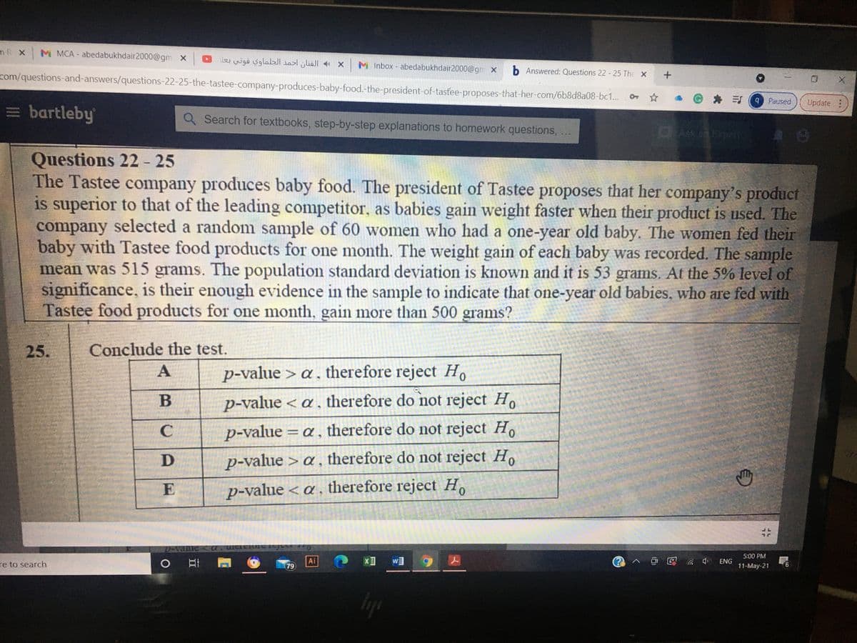 mR X
M MCA abedabukhdair2000@gm x 0 wigo sglalal x M Inbox - abedabukhdair2000@gn X
b Answered: Questions 22 - 25 The X
com/questions-and-answers/questions-22-25-the-tastee-company-produces-baby-food.-the-president-of-tastee-proposes-that-her-com/6b8d8a08-bc1..
Gキ引(9 Paused
Update
= bartleby
Q Search for textbooks, step-by-step explanations to homework questions,
Ask ca brpen
Questions 22- 25
The Tastee company produces baby food. The president of Tastee proposes that her company's product
is superior to that of the leading competitor, as babies gain weight faster when their product is used. The
company selected a random sample of 60 women who had a one-year old baby. The women fed their
baby with Tastee food products for one month. The weight gain of each baby was recorded. The sample
mean was 515 grams. The population standard deviation is known and it is 53 grams. At the 5% level of
significance, is their enough evidence in the sample to indicate that one-year old babies, who are fed with
Tastee food products for one month, gain more than 500 grams?
25.
Conclude the test.
p-value > a , therefore reject H.
p-value < a, therefore do not reject Ho
C
p-value = a, therefore do not reject H
D
p-value > a, therefore do not reject H,
E
p-value < a , therefore reject H.
%23
5:00 PM
re to search
Ai
② へ@国 a 中 ENG
79
11-May-21
Iyp
