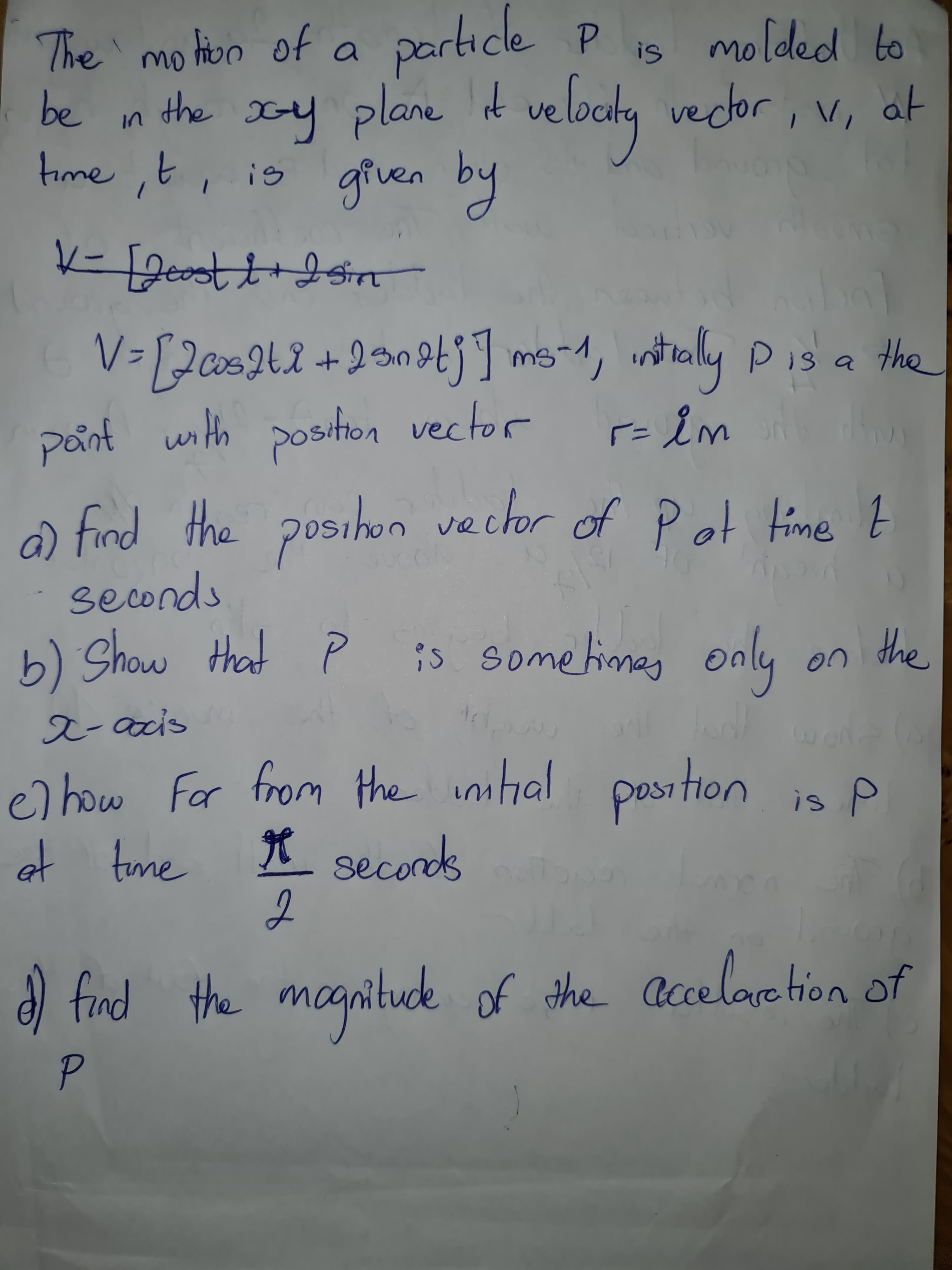 The mo hon of a particle P is molded to
be in the xy plane t
time ,t, is given by
veloctg vecdor, v, at
V-[Jas242
+2snotj] ms-1, intrally Pis a the
pant with position vector
a) find the posihon
vector of Pot Hime t
seconds
b) Show
that P
is some times
only
the
on
x-acis
c) how For from the imhal position is A
et tme
X secords
