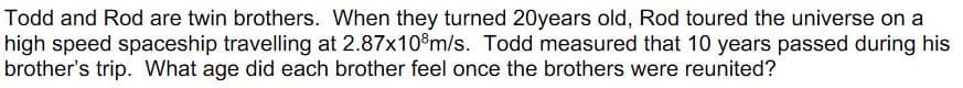 Todd and Rod are twin brothers. When they turned 20years old, Rod toured the universe on a
high speed spaceship travelling at 2.87x10%m/s. Todd measured that 10 years passed during his
brother's trip. What age did each brother feel once the brothers were reunited?
