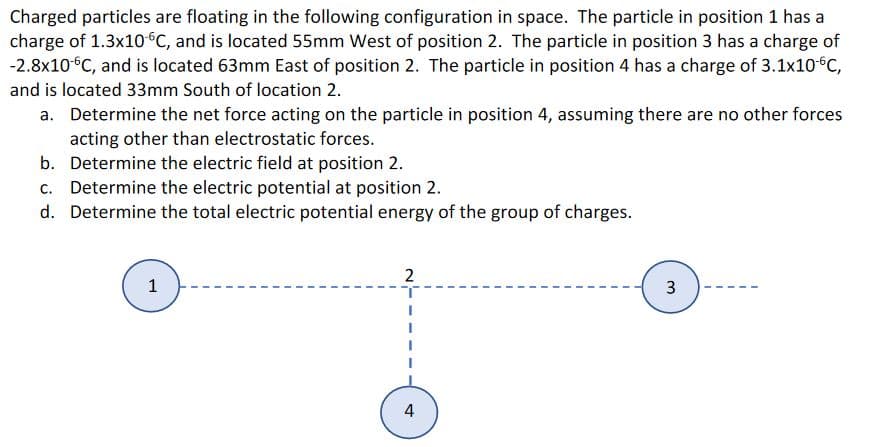 Charged particles are floating in the following configuration in space. The particle in position 1 has a
charge of 1.3x10°c, and is located 55mm West of position 2. The particle in position 3 has a charge of
-2.8x10°C, and is located 63mm East of position 2. The particle in position 4 has a charge of 3.1x10°C,
and is located 33mm South of location 2.
a. Determine the net force acting on the particle in position 4, assuming there are no other forces
acting other than electrostatic forces.
b. Determine the electric field at position 2.
c. Determine the electric potential at position 2.
d. Determine the total electric potential energy of the group of charges.
2
1
4
3.
