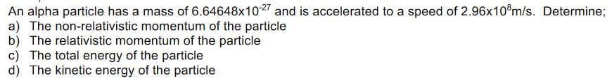 An alpha particle has a mass of 6.64648x1027 and is accelerated to a speed of 2.96x10®m/s. Determine;
a) The non-relativistic momentum of the particle
b) The relativistic momentum of the particle
c) The total energy of the particle
d) The kinetic energy of the particle
