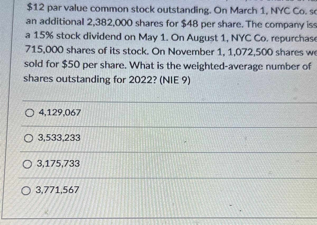 $12 par value common stock outstanding. On March 1, NYC Co. sc
an additional 2,382,000 shares for $48 per share. The company iss
a 15% stock dividend on May 1. On August 1, NYC Co. repurchase
715,000 shares of its stock. On November 1, 1,072,500 shares we
sold for $50 per share. What is the weighted-average number of
shares outstanding for 2022? (NIE 9)
Ⓒ 4,129,067
O 3,533,233
O 3,175,733
O 3,771,567