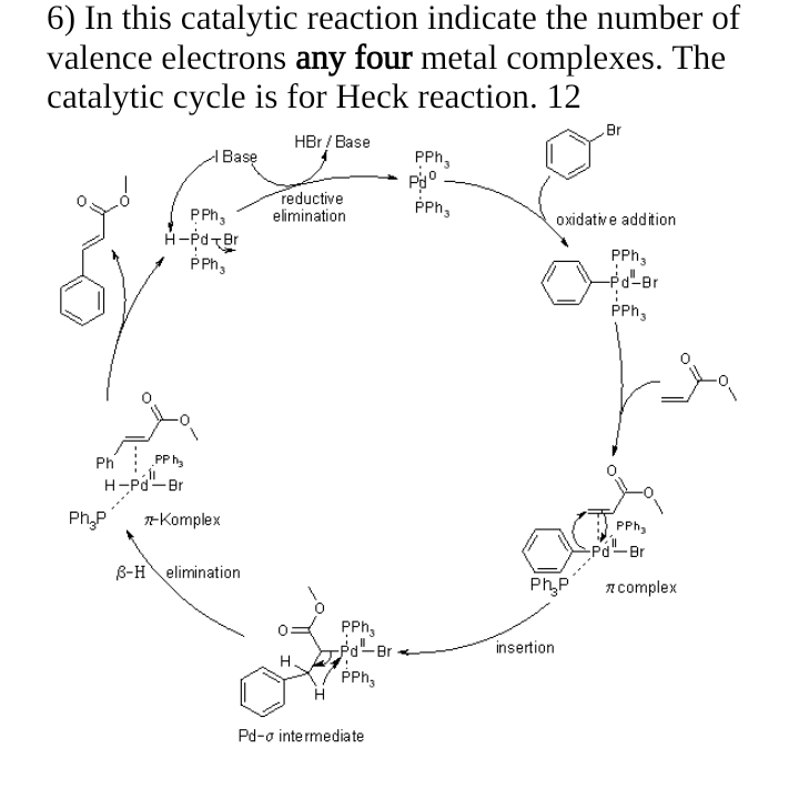 6) In this catalytic reaction indicate the number of
valence electrons any four metal complexes. The
catalytic cycle is for Heck reaction. 12
HBr / Base
Ph
PP h₂
H-Pd-Br
PPh ₂
H-Pd-Br
PPh ₂
Base
Ph₂P -Komplex
B-H elimination
reductive
elimination
PPh₂
-Pd-Br
PPh₂
Pd-o intermediate
PPh₂
Pº
PPh₂
Br
insertion
oxidative addition
PPh3
-Pd²¹-Br
PPh ₂
PPh ₂
-Pd¹-Br
Ph₂P * complex