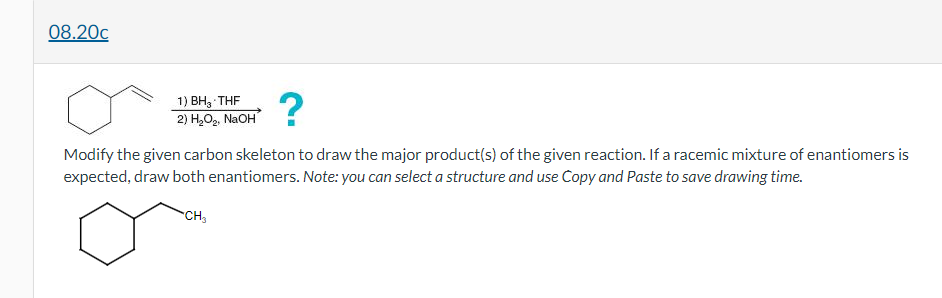 08.20c
?
1) BH3 THF
2) H,O, NaOH
Modify the given carbon skeleton to draw the major product(s) of the given reaction. If a racemic mixture of enantiomers is
expected, draw both enantiomers. Note: you can select a structure and use Copy and Paste to save drawing time.
CH,
