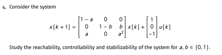 4. Consider the system
1- a
1
1-b bx[k]+ | 0 u[k]
a?
x[k + 1] =
a
Study the reachability, controllability and stabilizability of the system for a, b e {0, 1}.
