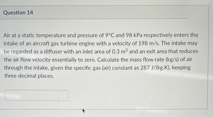 Question 14
Air at a static temperature and pressure of 9°C and 98 kPa respectively enters the
intake of an aircraft gas turbine engine with a velocity of 198 m/s. The intake may
be regarded as a diffuser with an inlet area of 0.3 m2 and an exit area that reduces
the air flow velocity essentially to zero. Calculate the mass flow rate (kg/s) of air
through the intake, given the specific gas (air) constant as 287 J/(kg.K), keeping
three decimal places.
