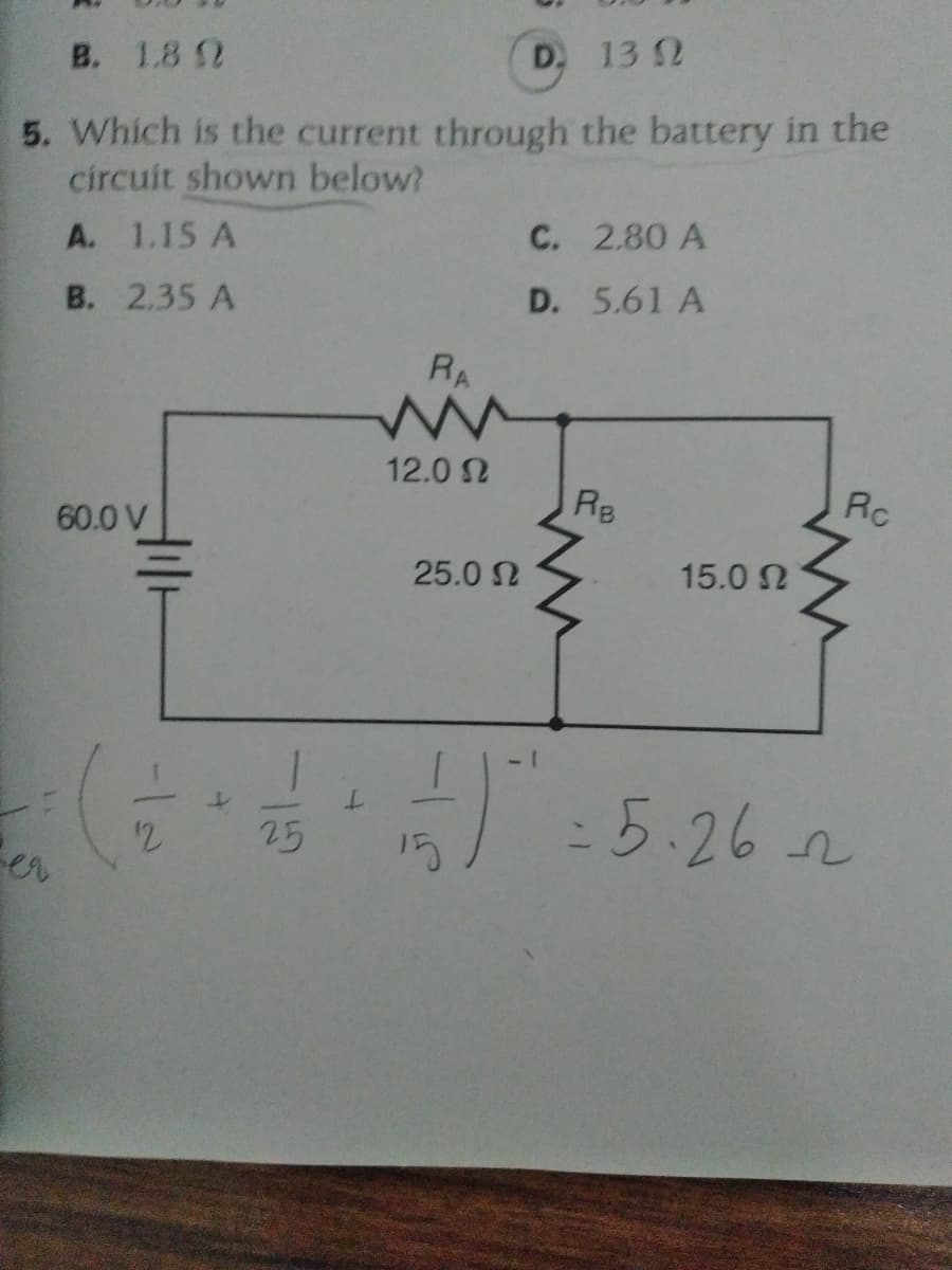 B. 1.8 2
D, 13 2
5. Which is the current through the battery in the
circuit shown below?
A. 1.15 A
C. 2.80 A
B. 2.35 A
D. 5.61 A
RA
12.0 2
Re
RC
60.0 V
25.0 N
15.0 N
5.26 2
25
15
:
er
