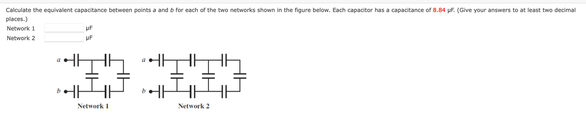 Calculate the equivalent capacitance between points a and b for each of the two networks shown in the figure below. Each capacitor has a capacitance of 8.84 µF. (Give your answers to at least two decimal
places.)
Network 1
Network 2
a
b
HF
HF
Network 1
a
b
Network 2