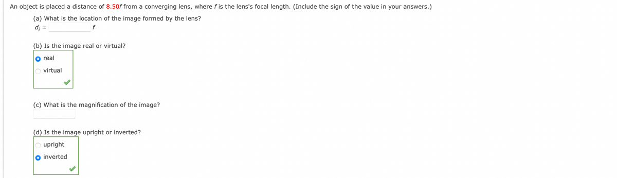 An object is placed a distance of 8.50f from a converging lens, where f is the lens's focal length. (Include the sign of the value in your answers.)
(a) What is the location of the image formed by the lens?
d; =
f
=
(b) Is the image real or virtual?
real
virtual
(c) What is the magnification of the image?
(d) Is the image upright or inverted?
upright
inverted