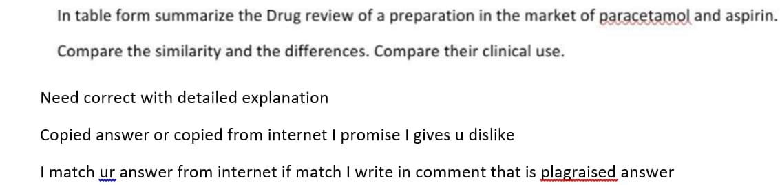 In table form summarize the Drug review of a preparation in the market of paracetamol and aspirin.
Compare the similarity and the differences. Compare their clinical use.
Need correct with detailed explanation
Copied answer or copied from internet I promise I gives u dislike
I match ur answer from internet if match I write in comment that is plagraised answer
www
