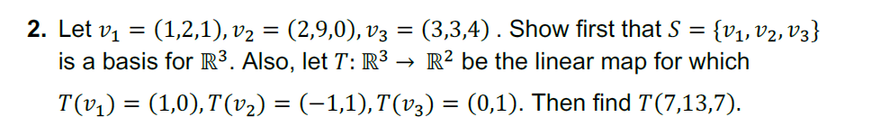 2. Let vi
(1,2,1), v2 = (2,9,0), v3 = (3,3,4). Show first that S = {v1, v2, V3}
is a basis for R³. Also, let T: R³ → R² be the linear map for which
||
T(v1) = (1,0),T'(v2) = (-1,1),T(v3) = (0,1). Then find T(7,13,7).
