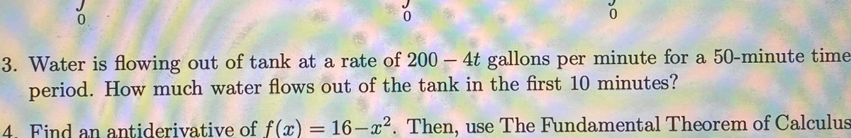 3. Water is flowing out of tank at a rate of 200 – 4t gallons per minute for a 50-minute time
period. How much water flows out of the tank in the first 10 minutes?
4. Find an antiderivative of f(x) = 16-x². Then, use The Fundamental Theorem of Calculus
