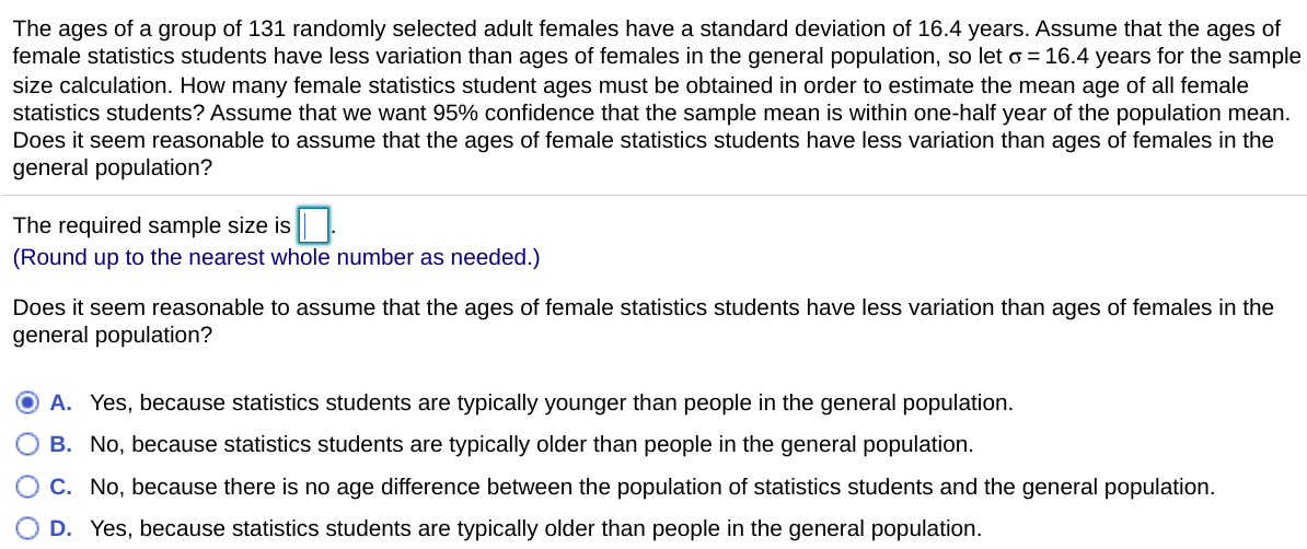 ## Estimating Sample Size for Female Statistics Students

**Scenario Description:**  
The ages of a group of 131 randomly selected adult females have a standard deviation of 16.4 years. Assume that the ages of female statistics students have less variation than the ages of females in the general population, so let σ = 16.4 years for the sample size calculation. How many female statistics students' ages must be obtained to estimate the mean age of all female statistics students?

Assume that we want 95% confidence that the sample mean is within one-half year of the population mean. Does it seem reasonable to assume that the ages of female statistics students have less variation than the ages of females in the general population?

**Calculation Section:**

- **Population Standard Deviation (σ):** 16.4 years
- **Desired Margin of Error:** 0.5 years
- **Confidence Level:** 95%

**Sample Size Calculation:**
To calculate the required sample size, use the formula for sample size calculation in estimating a population mean with a given confidence level and margin of error:

\[ n = \left( \frac{Z \cdot \sigma}{E} \right)^2 \]

Where:
- \( Z \) is the Z-value corresponding to the desired confidence level (for 95% confidence, \( Z \approx 1.96 \))
- \( \sigma \) is the population standard deviation
- \( E \) is the desired margin of error

The required sample size is:  
**\[ \boxed{} \]**

*(Round up to the nearest whole number as needed.)*

**Reasonability Check:**

Does it seem reasonable to assume that the ages of female statistics students have less variation than the ages of females in the general population?

**Possible Responses:**
- A. Yes, because statistics students are typically younger than people in the general population.
- B. No, because statistics students are typically older than people in the general population.
- C. No, because there is no age difference between the population of statistics students and the general population.
- D. Yes, because statistics students are typically older than people in the general population.

Choose the most appropriate response based on your understanding and reasoning.