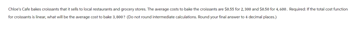 Chloe's Cafe bakes croissants that it sells to local restaurants and grocery stores. The average costs to bake the croissants are $0.55 for 2, 300 and $0.50 for 4,600. Required: If the total cost function
for croissants is linear, what will be the average cost to bake 3,800? (Do not round intermediate calculations. Round your final answer to 4 decimal places.)