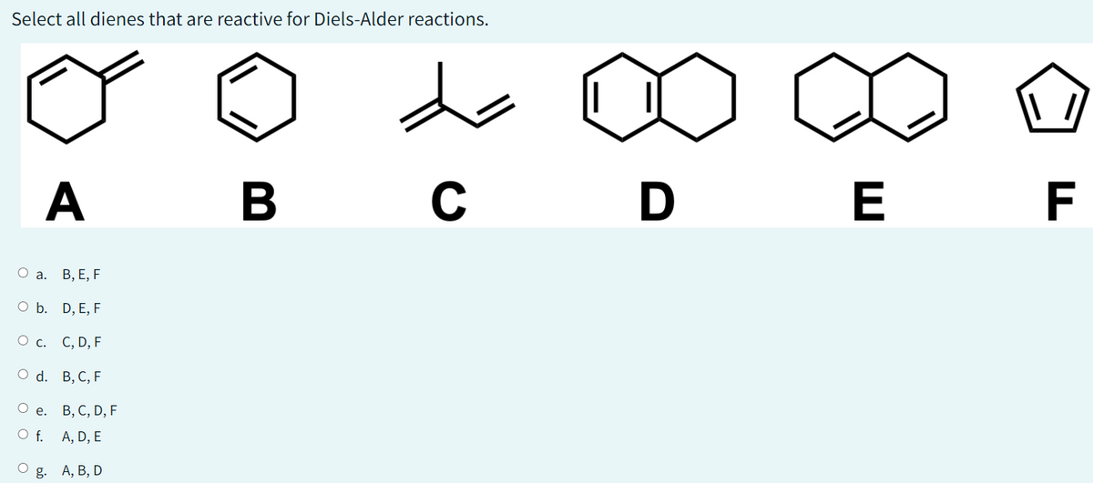 Select all dienes that are reactive for Diels-Alder reactions.
O a.
A B C D E F
O b.
O c.
O d.
O e.
O f.
O
g.
B, E, F
D, E, F
C, D, F
B, C, F
B, C, D, F
A, D, E
\ //
A, B, D