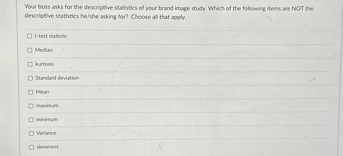 Your boss asks for the descriptive statistics of your brand image study. Which of the following items are NOT the
descriptive statistics he/she asking for? Choose all that apply.
t-test statistic
Median
kurtosis
Standard deviation
Mean
maximum
minimum
Variance
O skewness