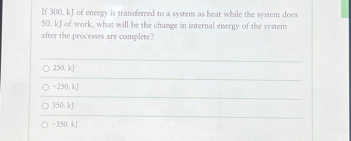 If 300. kJ of energy is transferred to a system as heat while the system does
50. kJ of work, what will be the change in internal energy of the system
after the processes are complete?
13:37
O 250. kJ
O-250. KJ
O 350. kJ
-350. kJ