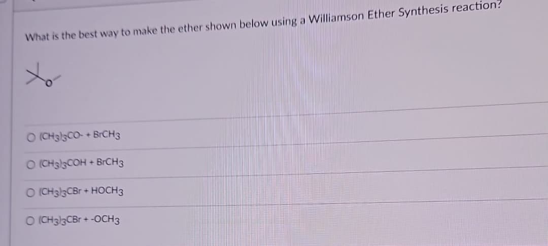 What is the best way to make the ether shown below using a Williamson Ether Synthesis reaction?
O (CH3)3CO-+ BrCH3
O (CH3)3COH + BrCH3
O (CH3)3CBr + HOCH3
O (CH3)3CBr + -OCH3