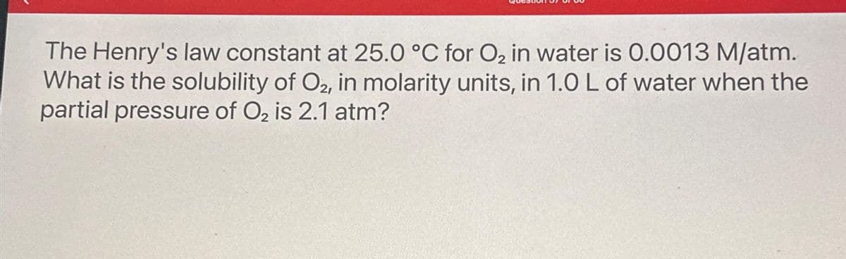 The Henry's law constant at 25.0 °C for O₂ in water is 0.0013 M/atm.
What is the solubility of O2, in molarity units, in 1.0 L of water when the
partial pressure of O₂ is 2.1 atm?
2