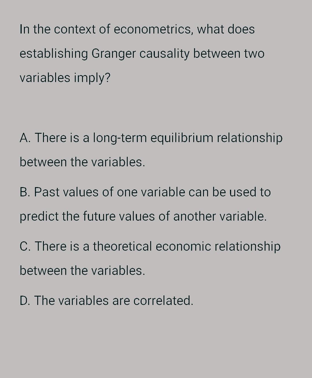 In the context of econometrics, what does
establishing Granger causality between two
variables imply?
A. There is a long-term equilibrium relationship
between the variables.
B. Past values of one variable can be used to
predict the future values of another variable.
C. There is a theoretical economic relationship
between the variables.
D. The variables are correlated.