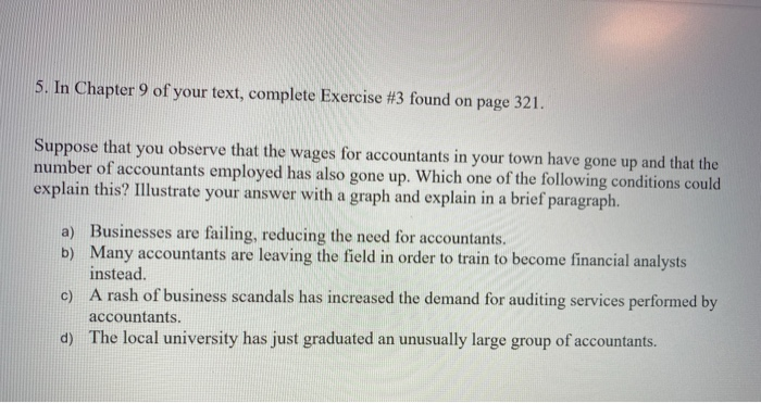 5. In Chapter 9 of your text, complete Exercise #3 found on page 321.
Suppose that you observe that the wages for accountants in your town have gone up and that the
number of accountants employed has also gone up. Which one of the following conditions could
explain this? Illustrate your answer with a graph and explain in a brief paragraph.
a) Businesses are failing, reducing the need for accountants.
b) Many accountants are leaving the field in order to train to become financial analysts
instead.
c) A rash of business scandals has increased the demand for auditing services performed by
accountants.
d) The local university has just graduated an unusually large group of accountants.