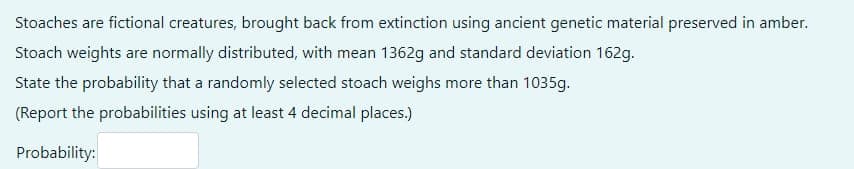 Stoaches are fictional creatures, brought back from extinction using ancient genetic material preserved in amber.
Stoach weights are normally distributed, with mean 1362g and standard deviation 162g.
State the probability that a randomly selected stoach weighs more than 1035g.
(Report the probabilities using at least 4 decimal places.)
Probability:
