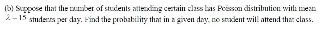 (b) Suppose that the number of students attending certain class has Poisson distribution with mean
2 = 15 students
per day. Find the probability that in a given day, no student will attend that class.
