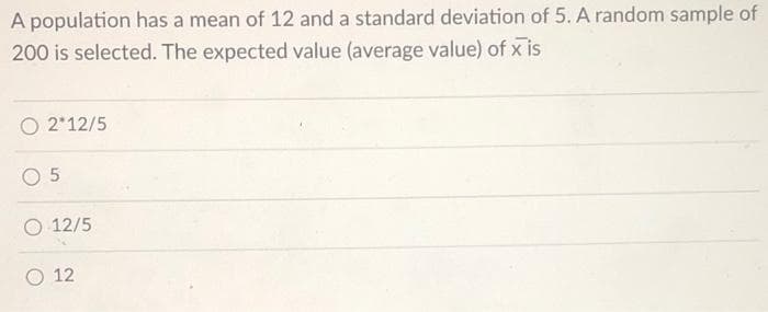 A population has a mean of 12 and a standard deviation of 5. A random sample of
200 is selected. The expected value (average value) of x is
O 2*12/5
O 12/5
O 12
