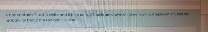 A box contains 5 red, 3 white and 6 blue balls. If 3 bals are drawn at random without replacement, find the
probability that 2 are red and 1 is blue.
