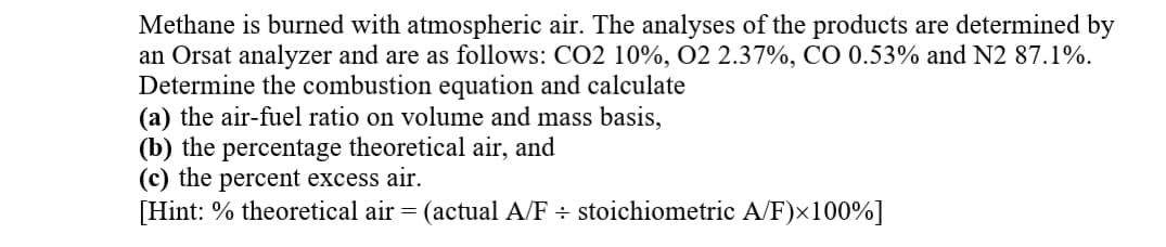 Methane is burned with atmospheric air. The analyses of the products are determined by
an Orsat analyzer and are as follows: CO2 10%, O2 2.37%, CO 0.53% and N2 87.1%.
Determine the combustion equation and calculate
(a) the air-fuel ratio on volume and mass basis,
(b) the percentage theoretical air, and
(c) the percent excess air.
[Hint: % theoretical air = (actual A/F ÷ stoichiometric A/F)x100%]
