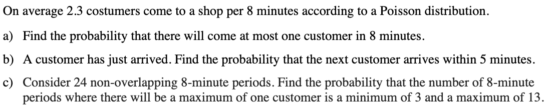 On average 2.3 costumers come to a shop per 8 minutes according to a Poisson distribution.
a) Find the probability that there will come at most one customer in 8 minutes.
b) A customer has just arrived. Find the probability that the next customer arrives within 5 minutes.
c) Consider 24 non-overlapping 8-minute periods. Find the probability that the number of 8-minute
periods where there will be a maximum of one customer is a minimum of 3 and a maximum of 13.
