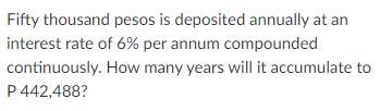 Fifty thousand pesos is deposited annually at an
interest rate of 6% per annum compounded
continuously. How many years will it accumulate to
P 442,488?
