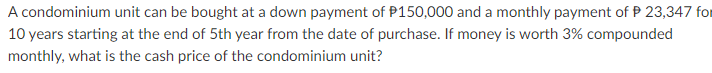 A condominium unit can be bought at a down payment of P150,000 and a monthly payment of P 23,347 for
10 years starting at the end of 5th year from the date of purchase. If money is worth 3% compounded
monthly, what is the cash price of the condominium unit?
