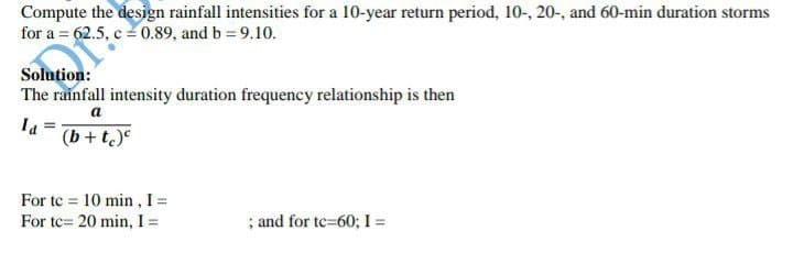 Compute the design rainfall intensities for a 10-year return period, 10-, 20-, and 60-min duration storms
for a = 62.5, c = 0.89, and b = 9.10.
Solution:
The rainfall intensity duration frequency relationship is then
a
(b + t)e
For te = 10 min , I =
For tc= 20 min, I =
; and for te=60; I =
