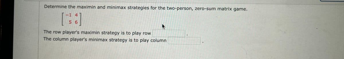 Determine the maximin and minimax strategies for the two-person, zero-sum matrix game.
-1 4
[
56
The row player's maximin strategy is to play row
The column player's minimax strategy is to play column