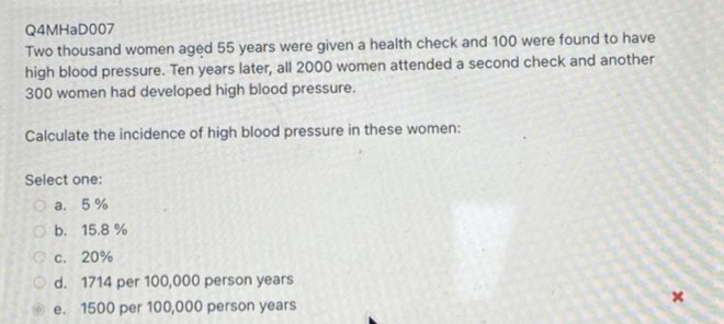 Q4MHAD007
Two thousand women aged 55 years were given a health check and 100 were found to have
high blood pressure. Ten years later, all 2000 women attended a second check and another
300 women had developed high blood pressure.
Calculate the incidence of high blood pressure in these women:
Select one:
O a. 5%
O b. 15.8 %
O c. 20%
O d. 1714 per 100,000 person years
e. 1500 per 100,000 person years
