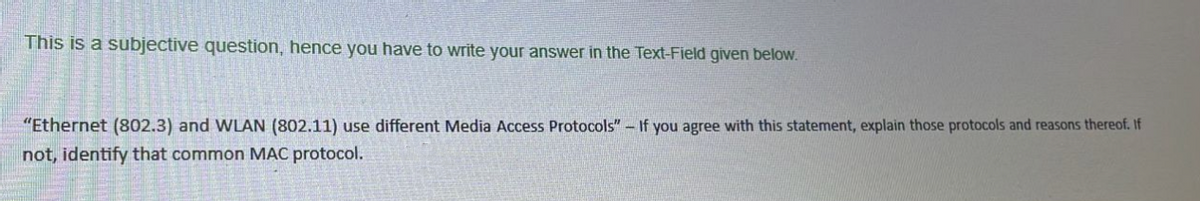 This is a subjective question, hence you have to write your answer in the Text-Field given below.
"Ethernet (802.3) and WLAN (802.11) use different Media Access Protocols" - If you agree with this statement, explain those protocols and reasons thereof. If
not, identify that common MAC protocol.
