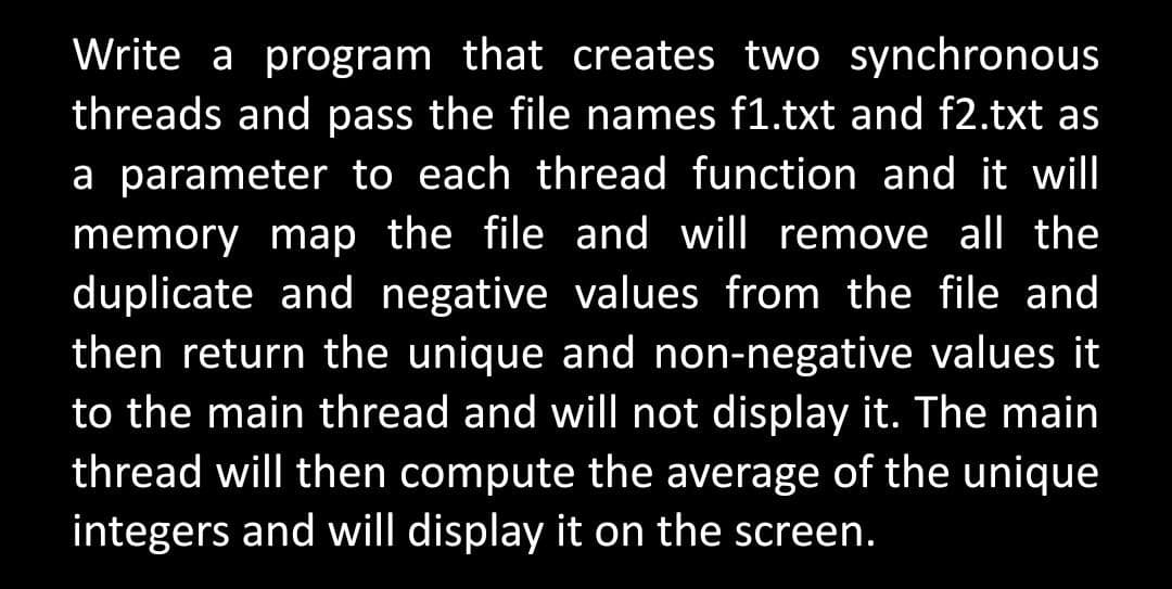 Write a program that creates two synchronous
threads and pass the file names f1.txt and f2.txt as
a parameter to each thread function and it will
memory map the file and will remove all the
duplicate and negative values from the file and
then return the unique and non-negative values it
to the main thread and will not display it. The main
thread will then compute the average of the unique
integers and will display it on the screen.
