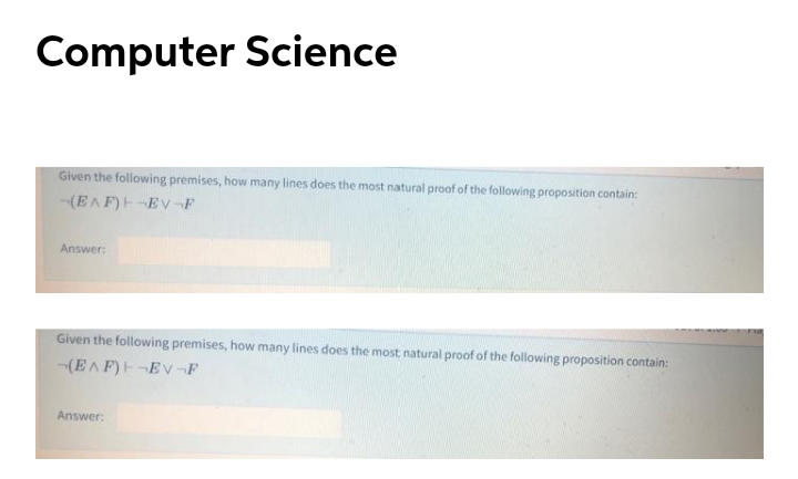 Computer Science
Given the following premises, how many lines does the most natural proof of the following proposition contain:
-(EAF)E-EV-F
Answer:
Given the following premises, how many lines does the most, natural proof of the following proposition contain:
(EAF)H-EV-F
Answer:
