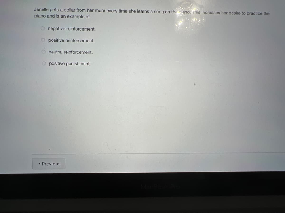 Janelle gets a dollar from her mom every time she learns a song on the piano, ihis increases her desire to practice the
piano and is an example of
O negative reinforcement.
O positive reinforcement.
neutral reinforcement.
O positive punishment.
« Previous
