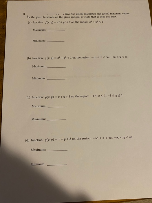 3.
> Give the global maximum and global minimum values
for the given functions on the given regions, or state that it does not exist.
(a) function: /(r.v) = + y+1 on the region: +ys1
Maximum:
Minimum:
(b) function: f(z, y) -+y +1 on the region: -00 <I< 00, -00 <y< 00
Maximum:
Minimum:
(c) function: g(r, y) -I+y+ 3 on the region: -1SIS1, -1<ys1
Maximum:
Minimum:
(d) function: 9(z, y) = 1+y+3 on the region: -00 <I< 00, -00 <y< 00
Maximum:
Minimum:
