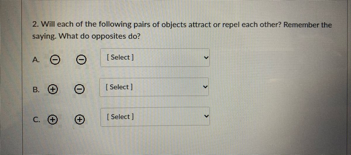 2. Will each of the following pairs of objects attract or repel each other? Remember the
saying. What do opposites do?
A. O
[ Select ]
В. О
[ Select ]
C. O
[ Select ]
