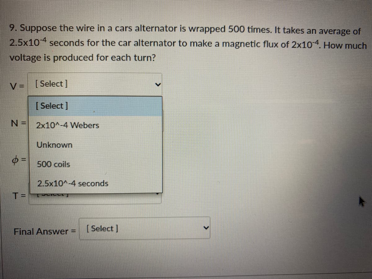 9. Suppose the wire in a cars alternator is wrapped 500 times. It takes an average of
2.5x10 seconds for the car alternator to make a magnetic flux of 2x10. How much
voltage is produced for each turn?
V=[Select ]
[ Select]
2x10^-4 Webers
Unknown
%3D
500 coils
2.5x10^-4 seconds
T%3D
Final Answer =
[ Select ]
